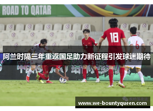 阿兰时隔三年重返国足助力新征程引发球迷期待